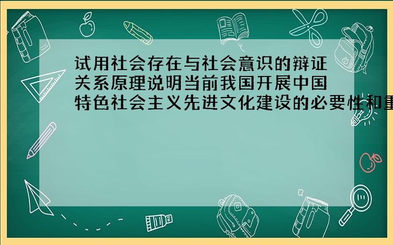 试用社会存在与社会意识的辩证关系原理说明当前我国开展中国特色社会主义先进文化建设的必要性和重要性