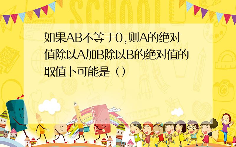 如果AB不等于0,则A的绝对值除以A加B除以B的绝对值的取值卜可能是（）