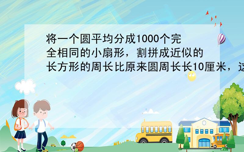 将一个圆平均分成1000个完全相同的小扇形，割拼成近似的长方形的周长比原来圆周长长10厘米，这个长方形的面积是 ___