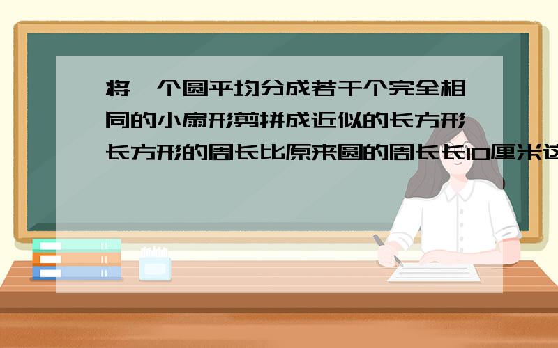 将一个圆平均分成若干个完全相同的小扇形剪拼成近似的长方形长方形的周长比原来圆的周长长10厘米这个长方形的面积是