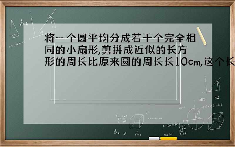 将一个圆平均分成若干个完全相同的小扇形,剪拼成近似的长方形的周长比原来圆的周长长10cm,这个长方形的