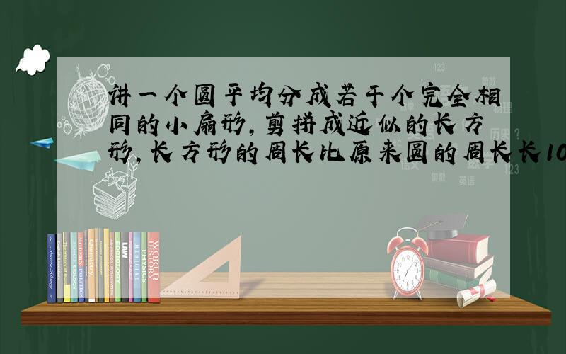 讲一个圆平均分成若干个完全相同的小扇形,剪拼成近似的长方形,长方形的周长比原来圆的周长长10厘米,