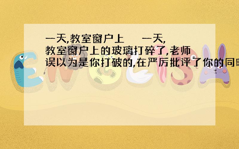 一天,教室窗户上 　　一天,教室窗户上的玻璃打碎了,老师误以为是你打破的,在严厉批评了你的同时,还要你立即去玻璃店买