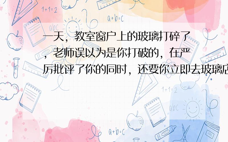 一天，教室窗户上的玻璃打碎了，老师误以为是你打破的，在严厉批评了你的同时，还要你立即去玻璃店买一块来装上。你这时该怎