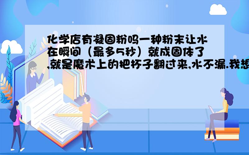 化学店有凝固粉吗一种粉末让水在瞬间（最多5秒）就成固体了,就是魔术上的把杯子翻过来,水不漏.我想去魔术店买,但是没有了.