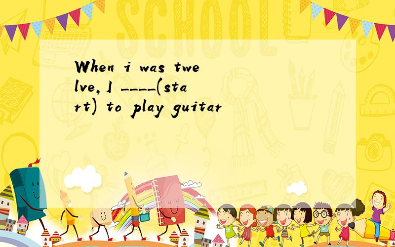 When i was twelve,I ____(start) to play guitar