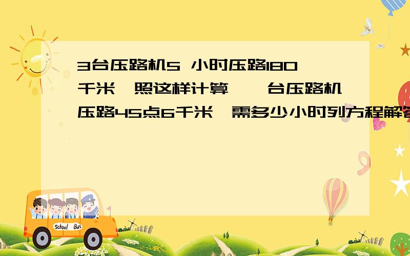 3台压路机5 小时压路180千米,照这样计算,一台压路机压路45点6千米,需多少小时列方程解答过程写全跪求了!