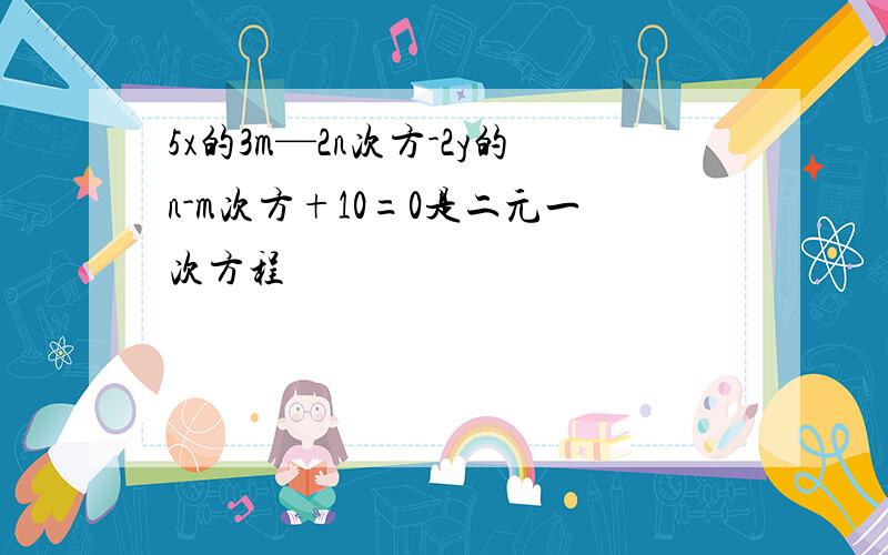 5x的3m—2n次方-2y的n-m次方+10=0是二元一次方程