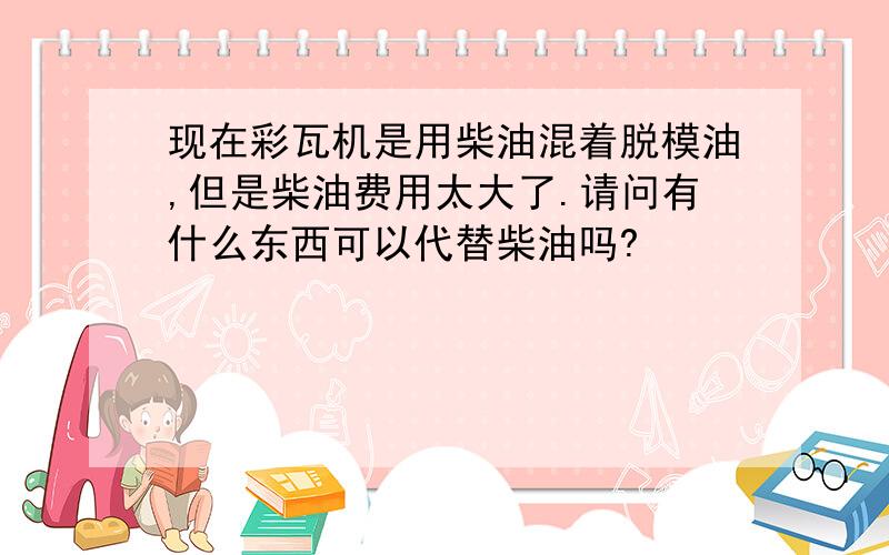 现在彩瓦机是用柴油混着脱模油,但是柴油费用太大了.请问有什么东西可以代替柴油吗?