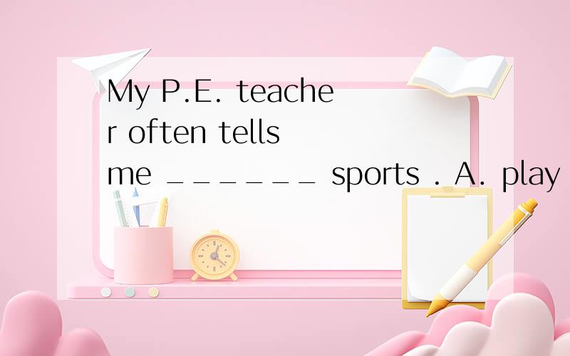 My P.E. teacher often tells me ______ sports . A．play B．play