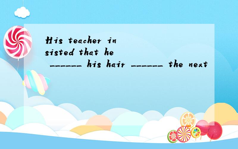 His teacher insisted that he ______ his hair ______ the next