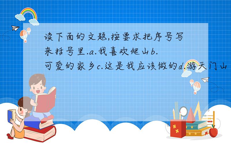 读下面的文题,按要求把序号写来括号里.a.我喜欢爬山b.可爱的家乡c.这是我应该做的d.游天门山