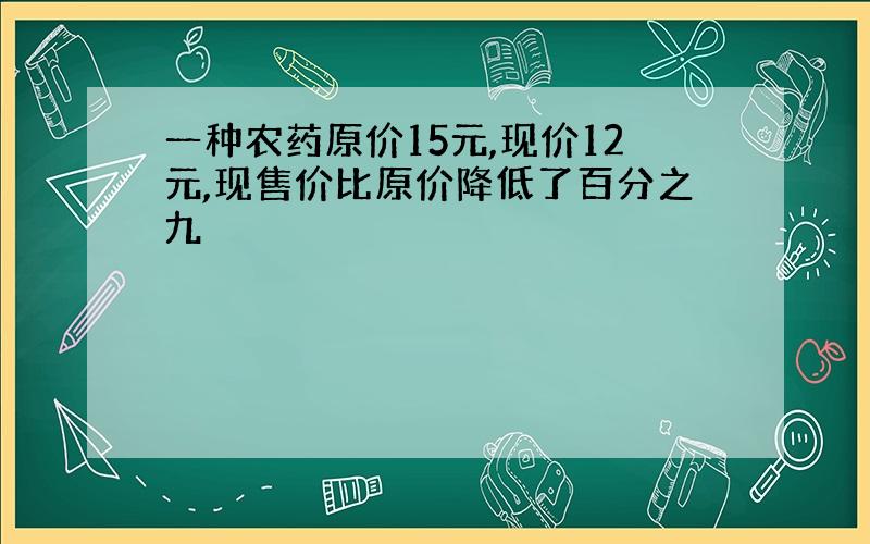 一种农药原价15元,现价12元,现售价比原价降低了百分之九