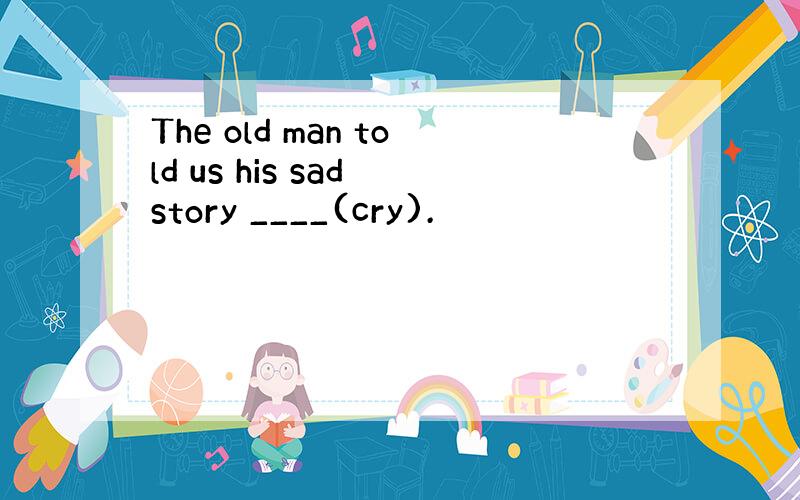 The old man told us his sad story ____(cry).