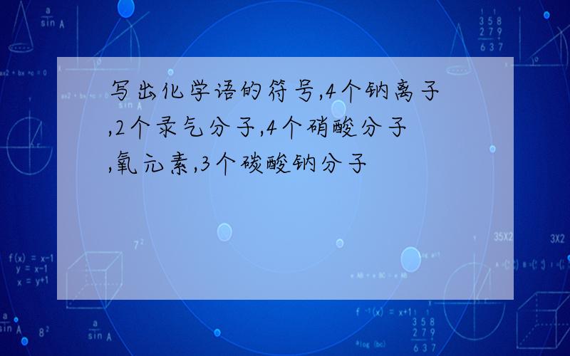 写出化学语的符号,4个钠离子,2个录气分子,4个硝酸分子,氧元素,3个碳酸钠分子