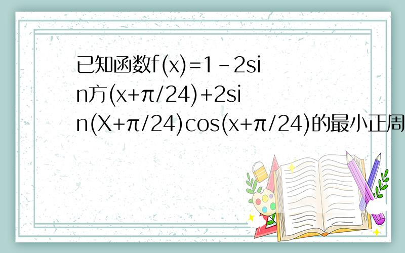 已知函数f(x)=1-2sin方(x+π/24)+2sin(X+π/24)cos(x+π/24)的最小正周期及单增区间