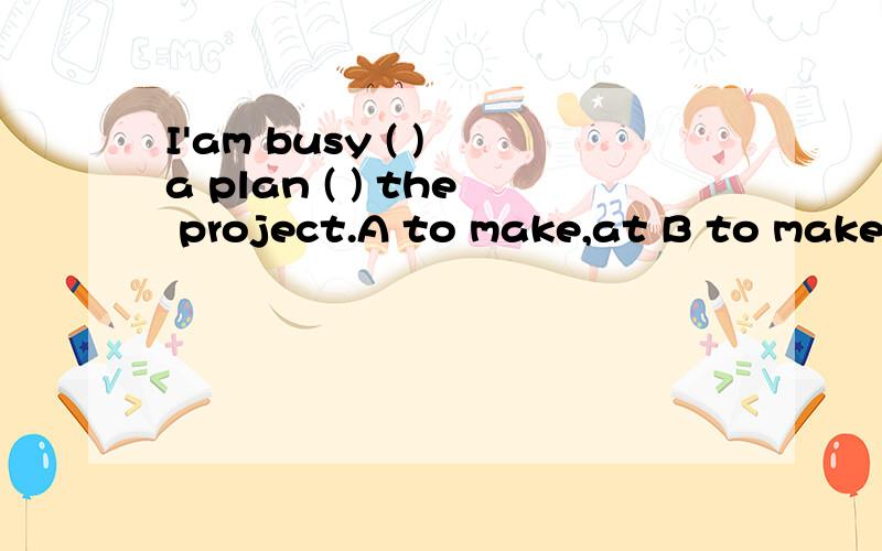 I'am busy ( ) a plan ( ) the project.A to make,at B to make