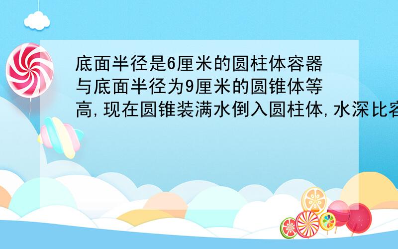 底面半径是6厘米的圆柱体容器与底面半径为9厘米的圆锥体等高,现在圆锥装满水倒入圆柱体,水深比容器的4/5