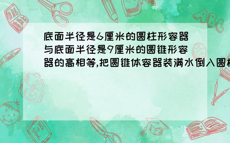 底面半径是6厘米的圆柱形容器与底面半径是9厘米的圆锥形容器的高相等,把圆锥体容器装满水倒入圆柱体容器内,水深比容器的4/