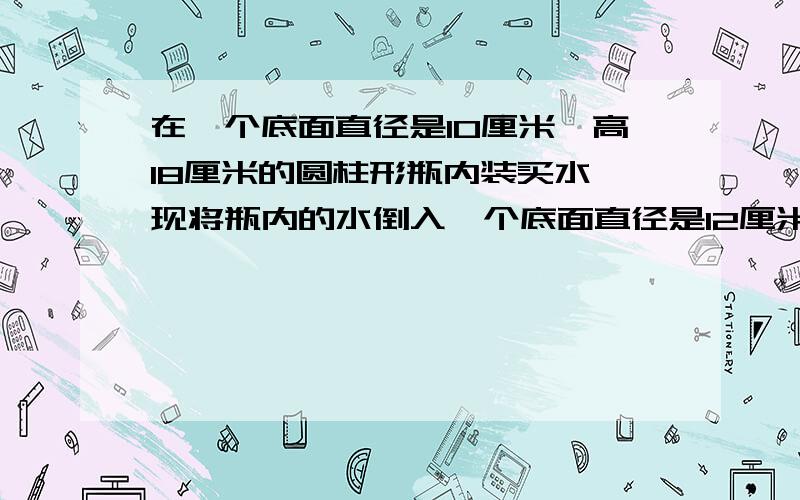 在一个底面直径是10厘米,高18厘米的圆柱形瓶内装买水,现将瓶内的水倒入一个底面直径是12厘米,高10厘米的圆柱形玻璃杯