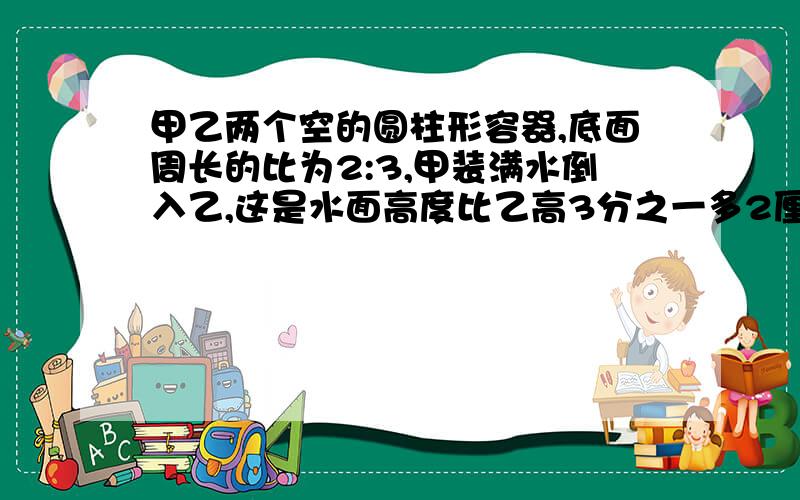 甲乙两个空的圆柱形容器,底面周长的比为2:3,甲装满水倒入乙,这是水面高度比乙高3分之一多2厘米,乙.