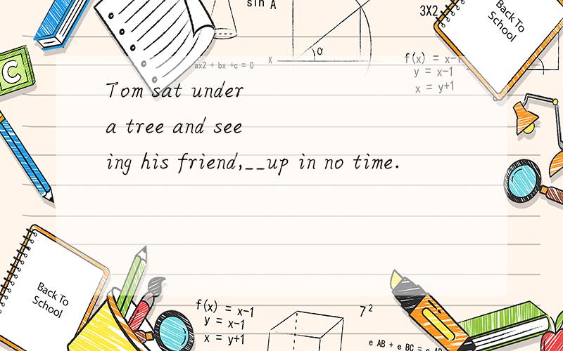 Tom sat under a tree and seeing his friend,__up in no time.