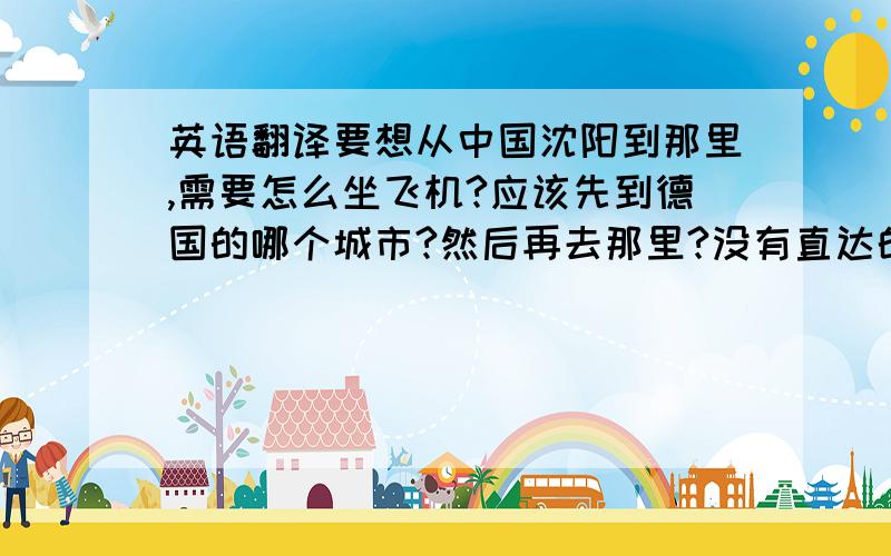 英语翻译要想从中国沈阳到那里,需要怎么坐飞机?应该先到德国的哪个城市?然后再去那里?没有直达的吧?