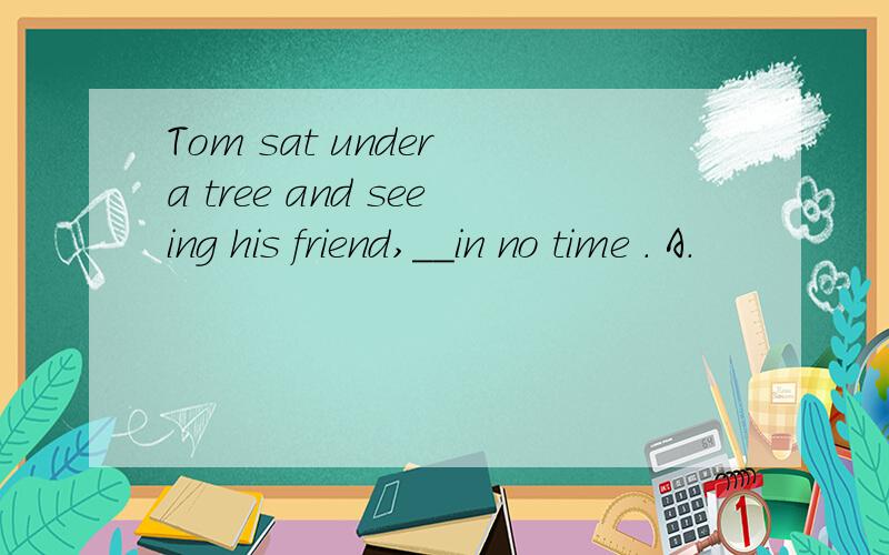 Tom sat under a tree and seeing his friend,__in no time . A.