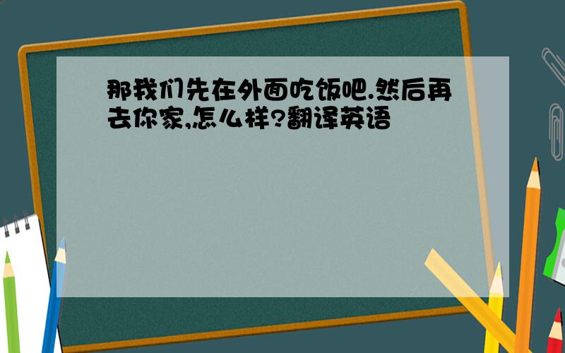 那我们先在外面吃饭吧.然后再去你家,怎么样?翻译英语