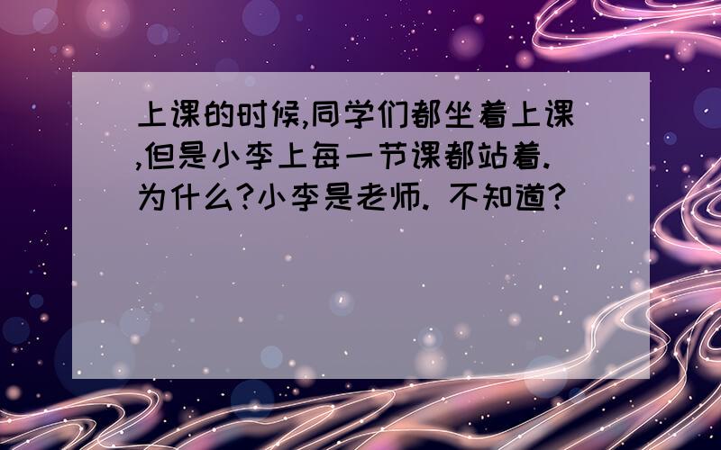 上课的时候,同学们都坐着上课,但是小李上每一节课都站着.为什么?小李是老师. 不知道?