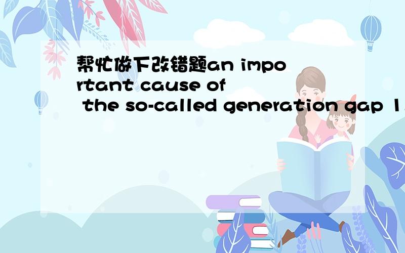 帮忙做下改错题an important cause of the so-called generation gap 1.