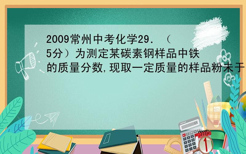 2009常州中考化学29．（5分）为测定某碳素钢样品中铁的质量分数,现取一定质量的样品粉未于质量为51.8克的烧杯中,然