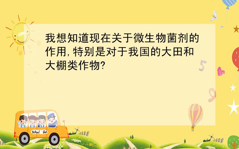 我想知道现在关于微生物菌剂的作用,特别是对于我国的大田和大棚类作物?