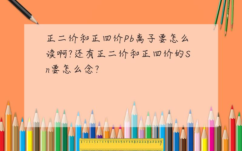 正二价和正四价Pb离子要怎么读啊?还有正二价和正四价的Sn要怎么念?