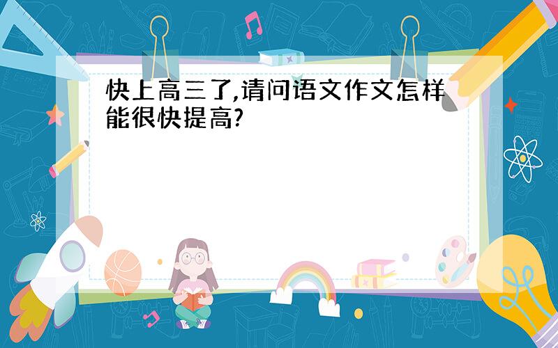 快上高三了,请问语文作文怎样能很快提高?