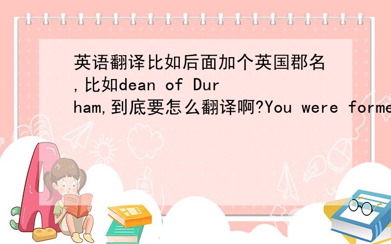 英语翻译比如后面加个英国郡名,比如dean of Durham,到底要怎么翻译啊?You were formerly s