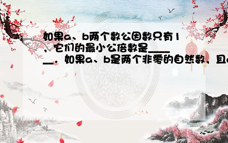 如果a、b两个数公因数只有1，它们的最小公倍数是______．如果a、b是两个非零的自然数，且a是b的倍数，他们的最大公