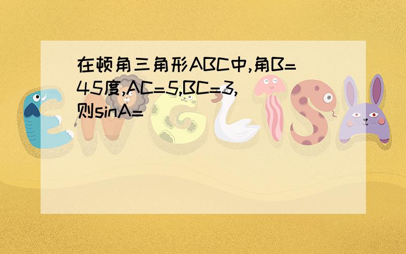 在顿角三角形ABC中,角B=45度,AC=5,BC=3,则sinA=