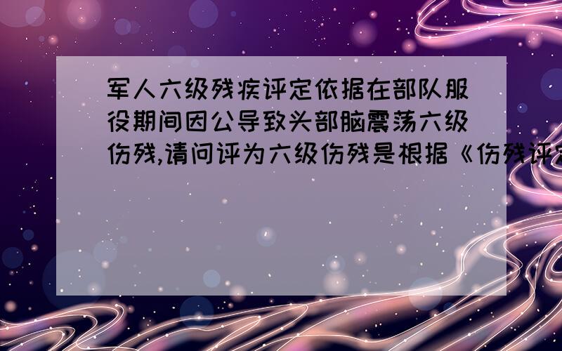 军人六级残疾评定依据在部队服役期间因公导致头部脑震荡六级伤残,请问评为六级伤残是根据《伤残评定标准》哪一条评定的 还有这