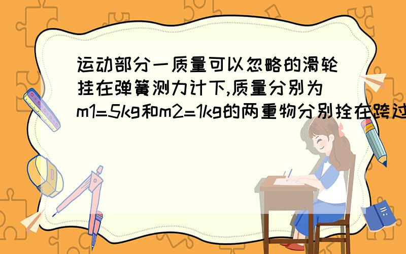 运动部分一质量可以忽略的滑轮挂在弹簧测力计下,质量分别为m1=5kg和m2=1kg的两重物分别拴在跨过滑轮的细绳两端,并