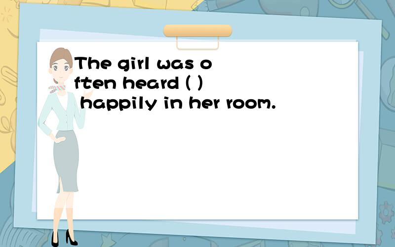 The girl was often heard ( ) happily in her room.