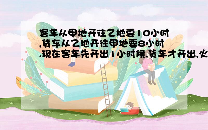 客车从甲地开往乙地要10小时,货车从乙地开往甲地要8小时.现在客车先开出1小时候,货车才开出,火车开始