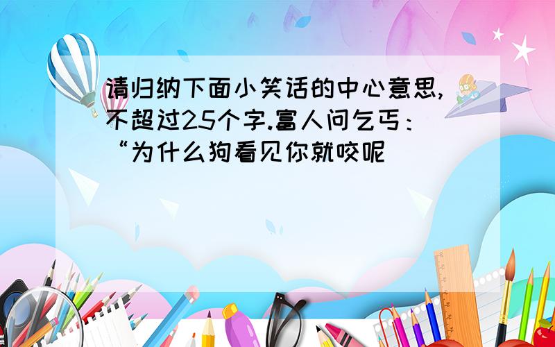 请归纳下面小笑话的中心意思,不超过25个字.富人问乞丐：“为什么狗看见你就咬呢