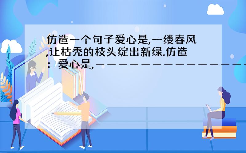 仿造一个句子爱心是,一缕春风,让枯秃的枝头绽出新绿.仿造：爱心是,———————————————