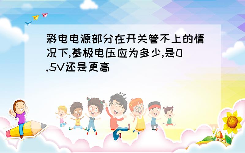 彩电电源部分在开关管不上的情况下,基极电压应为多少,是0.5V还是更高