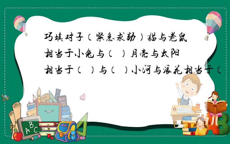 巧填对子（紧急求助）猫与老鼠相当于小兔与（ ）月亮与太阳相当于（ ）与（ ）小河与浪花相当于（ ）与（ ）白云与蓝天相当