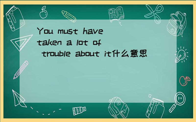 You must have taken a lot of trouble about it什么意思