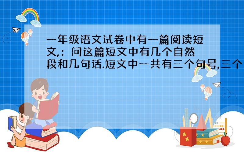 一年级语文试卷中有一篇阅读短文,：问这篇短文中有几个自然段和几句话.短文中一共有三个句号,三个问号.