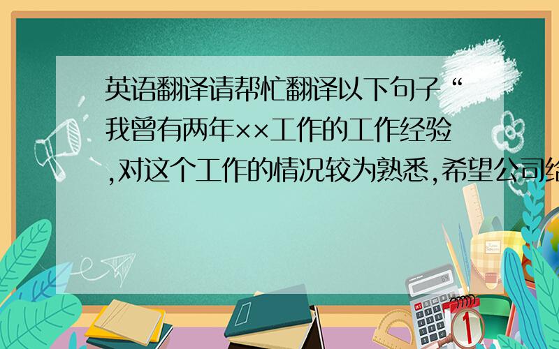 英语翻译请帮忙翻译以下句子“我曾有两年××工作的工作经验,对这个工作的情况较为熟悉,希望公司给我一次机会,我将以最大的热