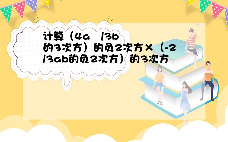 计算（4a²/3b的3次方）的负2次方×（-2/3ab的负2次方）的3次方